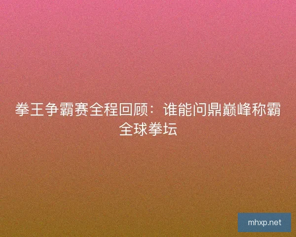 拳王争霸赛全程回顾：谁能问鼎巅峰称霸全球拳坛