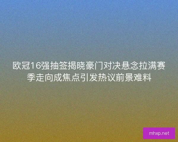 欧冠16强抽签揭晓豪门对决悬念拉满赛季走向成焦点引发热议前景难料