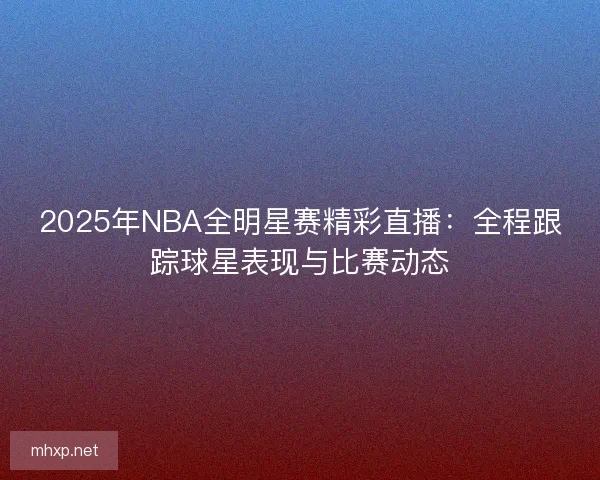 2025年NBA全明星赛精彩直播：全程跟踪球星表现与比赛动态