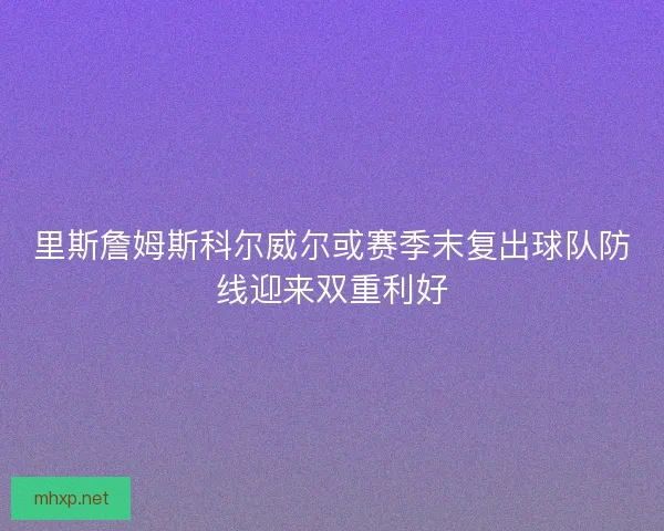 里斯詹姆斯科尔威尔或赛季末复出球队防线迎来双重利好